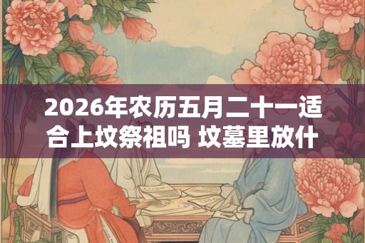 2026年农历五月二十一适合上坟祭祖吗 坟墓里放什么对下代好 2026年农历五月二十一适合上坟祭祖吗 坟墓里放什么对下代好