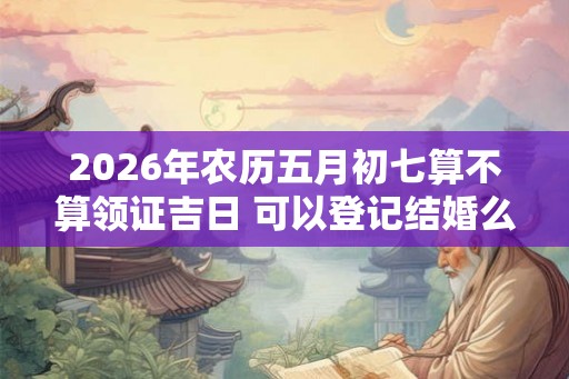 2026年农历五月初七算不算领证吉日 可以登记结婚么