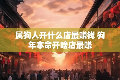 属狗人开什么店最赚钱 狗年本命开啥店最赚 属狗人开什么店最赚钱 狗年本命开啥店最赚