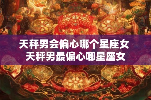 天秤男会偏心哪个星座女 天秤男最偏心哪星座女 天秤男会偏心哪个星座女 天秤男最偏心哪星座女