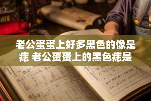 老公蛋蛋上好多黑色的像是痣 老公蛋蛋上的黑色痣是什么 老公蛋蛋上好多黑色的像是痣 老公蛋蛋上的黑色痣是什么