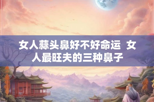 女人蒜头鼻好不好命运  女人最旺夫的三种鼻子