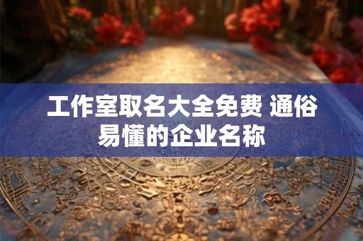 工作室取名大全免费 通俗易懂的企业名称 工作室取名大全免费 通俗易懂的企业名称