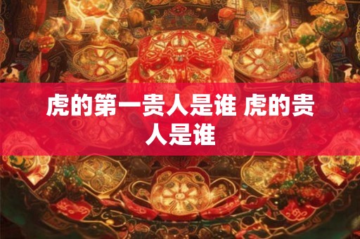 虎的第一贵人是谁 虎的贵人是谁