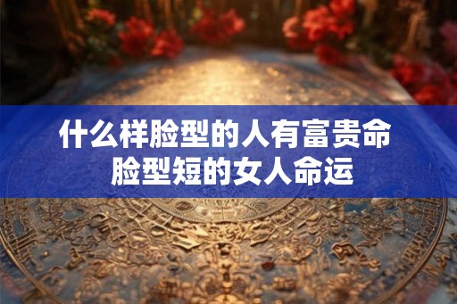 什么样脸型的人有富贵命  脸型短的女人命运