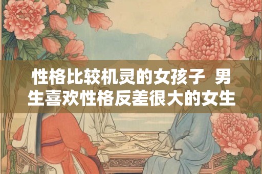 性格比较机灵的女孩子  男生喜欢性格反差很大的女生