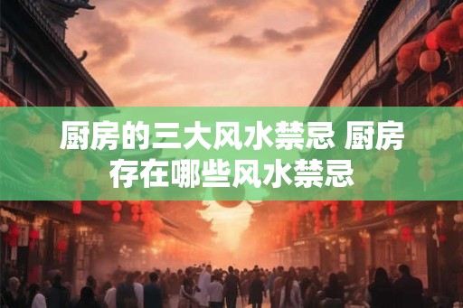 厨房的三大风水禁忌 厨房存在哪些风水禁忌 厨房的三大风水禁忌 厨房存在哪些风水禁忌