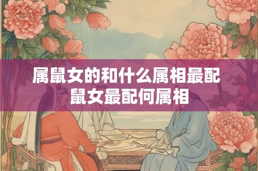 属鼠女的和什么属相最配 鼠女最配何属相 属鼠女的和什么属相最配 鼠女最配何属相