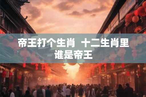 帝王打个生肖  十二生肖里谁是帝王