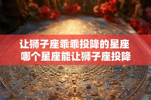 让狮子座乖乖投降的星座 哪个星座能让狮子座投降