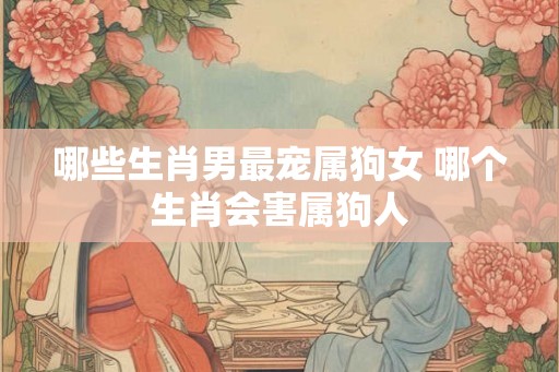 哪些生肖男最宠属狗女 哪个生肖会害属狗人