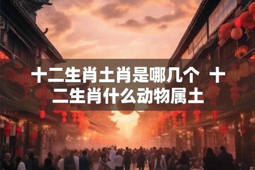 十二生肖土肖是哪几个  十二生肖什么动物属土