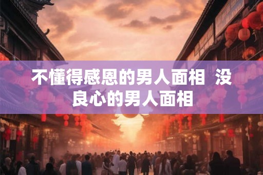 不懂得感恩的男人面相  没良心的男人面相