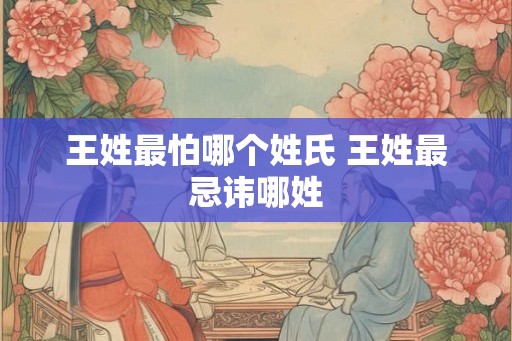 王姓最怕哪个姓氏 王姓最忌讳哪姓
