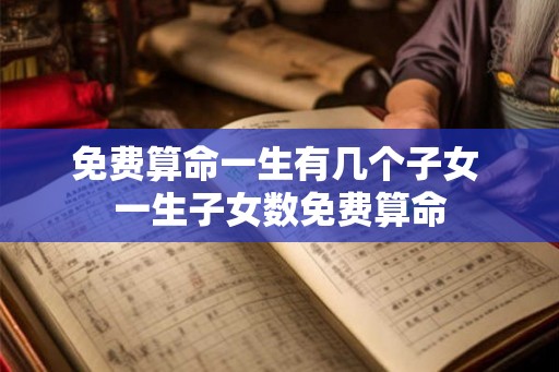 免费算命一生有几个子女 一生子女数免费算命