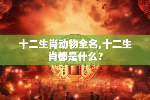 十二生肖动物全名,十二生肖都是什么？