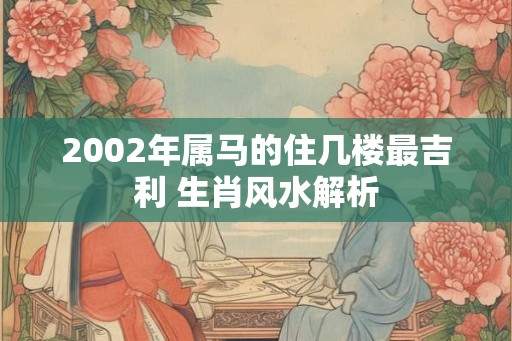 2002年属马的住几楼最吉利 生肖风水解析