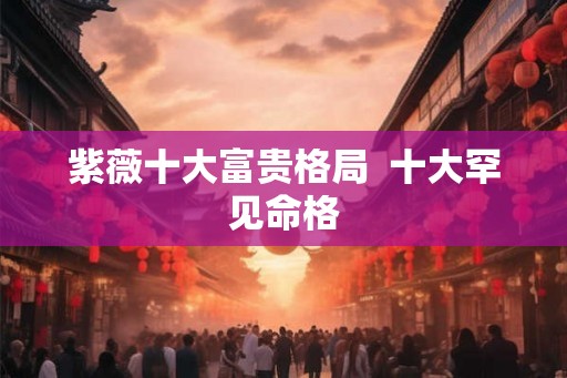 紫薇十大富贵格局  十大罕见命格