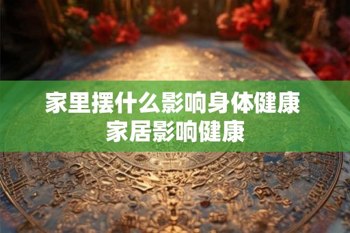 家里摆什么影响身体健康 家居影响健康 家里摆什么影响身体健康 家居影响健康