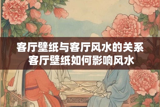客厅壁纸与客厅风水的关系 客厅壁纸如何影响风水