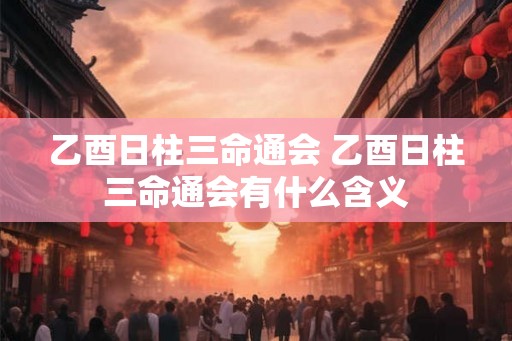 乙酉日柱三命通会 乙酉日柱三命通会有什么含义