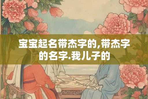 宝宝起名带杰字的,带杰字的名字.我儿子的
