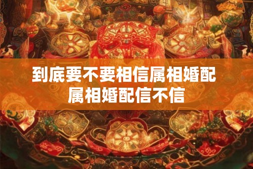 到底要不要相信属相婚配 属相婚配信不信