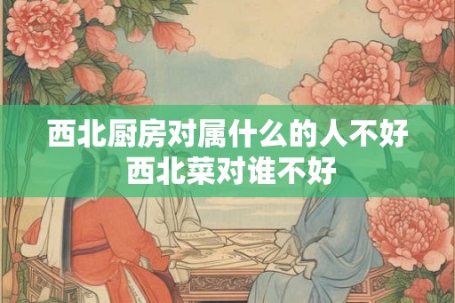 西北厨房对属什么的人不好 西北菜对谁不好