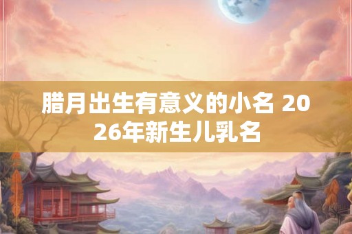 腊月出生有意义的小名 2026年新生儿乳名 腊月出生有意义的小名 2026年新生儿乳名
