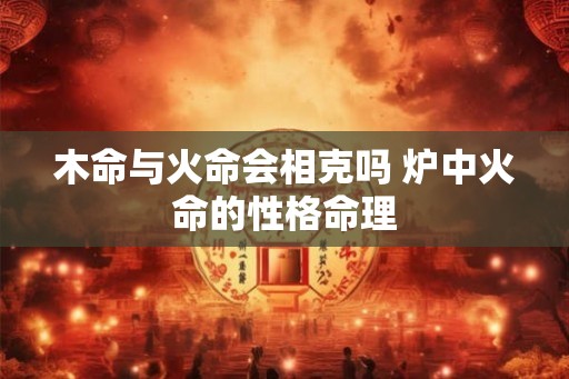 木命与火命会相克吗 炉中火命的性格命理 木命与火命会相克吗 炉中火命的性格命理