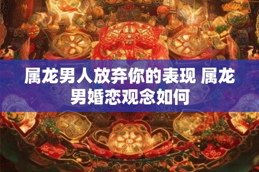 属龙男人放弃你的表现 属龙男婚恋观念如何