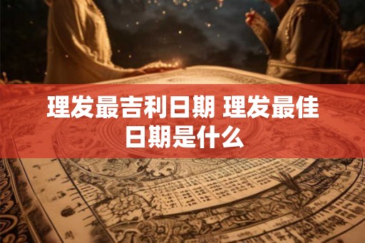 理发最吉利日期 理发最佳日期是什么 理发最吉利日期 理发最佳日期是什么