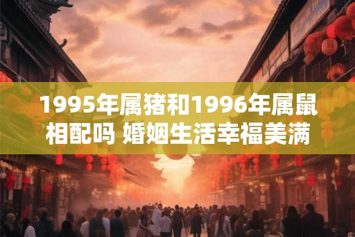 1995年属猪和1996年属鼠相配吗 婚姻生活幸福美满