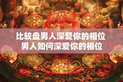 比较盘男人深爱你的相位 男人如何深爱你的相位