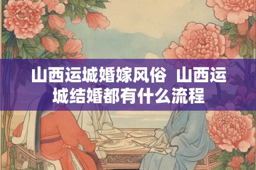 山西运城婚嫁风俗  山西运城结婚都有什么流程