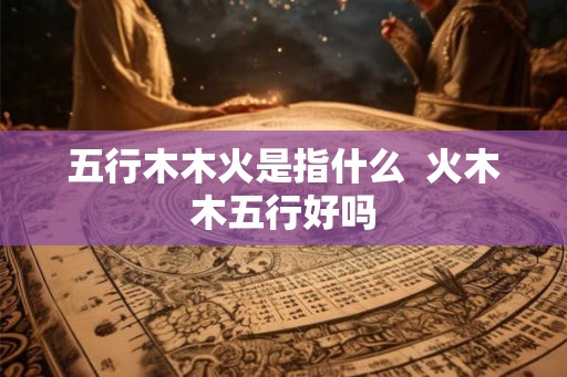 五行木木火是指什么 火木木五行好吗 五行木木火是指什么 火木木五行好吗