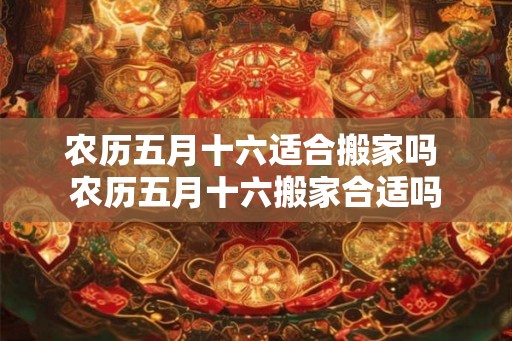 农历五月十六适合搬家吗 农历五月十六搬家合适吗