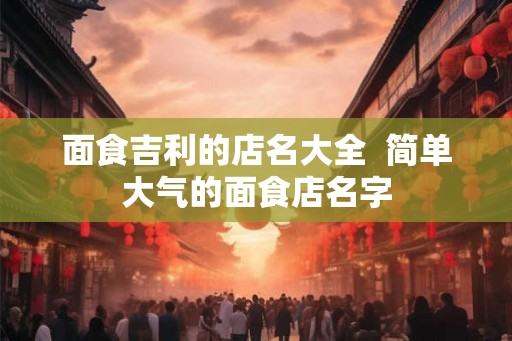 面食吉利的店名大全  简单大气的面食店名字