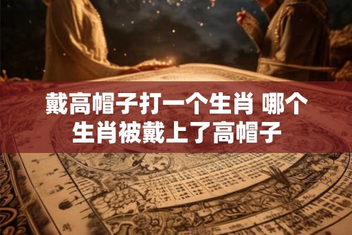 戴高帽子打一个生肖 哪个生肖被戴上了高帽子
