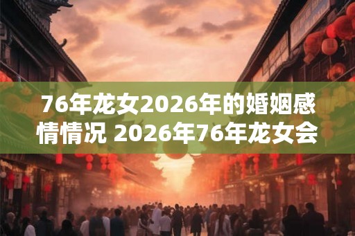 76年龙女2026年的婚姻感情情况 2026年76年龙女会有婚姻情感变化吗
