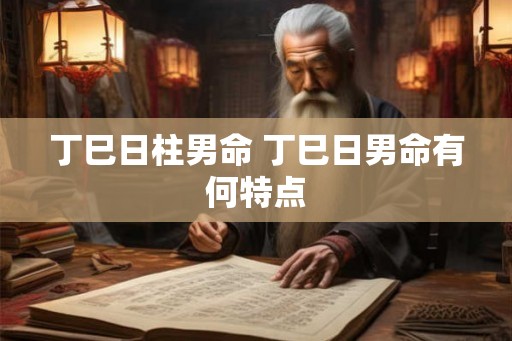 丁巳日柱男命 丁巳日男命有何特点 丁巳日柱男命 丁巳日男命有何特点