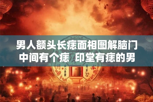 男人额头长痣面相图解脑门中间有个痣  印堂有痣的男人面相