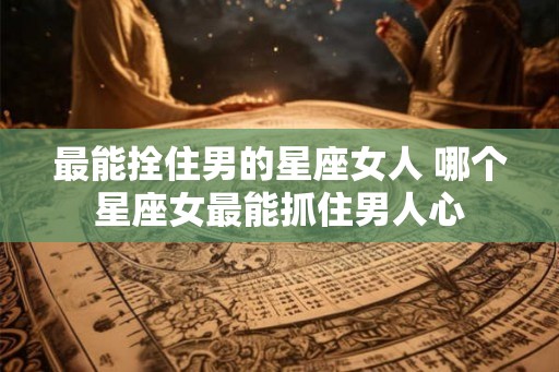 最能拴住男的星座女人 哪个星座女最能抓住男人心