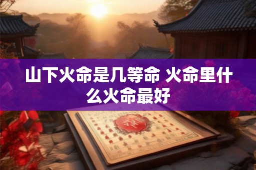 山下火命是几等命 火命里什么火命最好