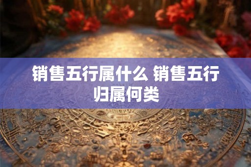 销售五行属什么 销售五行归属何类