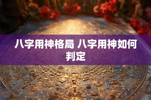 八字用神格局 八字用神如何判定