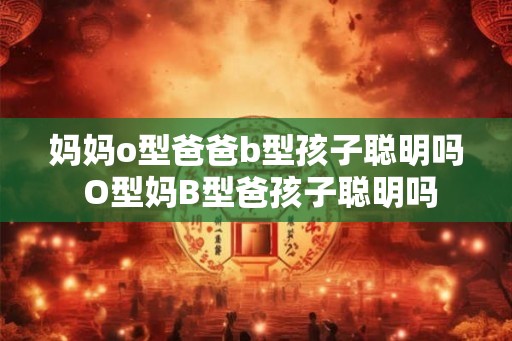 妈妈o型爸爸b型孩子聪明吗 O型妈B型爸孩子聪明吗 妈妈o型爸爸b型孩子聪明吗 O型妈B型爸孩子聪明吗