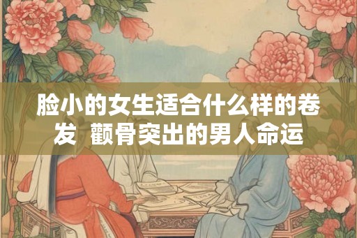 脸小的女生适合什么样的卷发  颧骨突出的男人命运