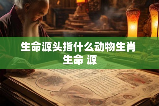 生命源头指什么动物生肖 生命 源 生命源头指什么动物生肖 生命 源
