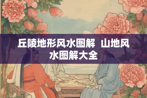 丘陵地形风水图解  山地风水图解大全